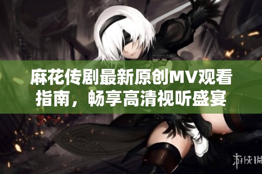 麻花传剧最新原创MV观看指南，畅享高清视听盛宴