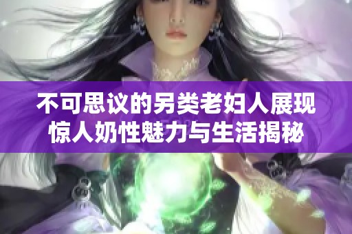 不可思议的另类老妇人展现惊人奶性魅力与生活揭秘