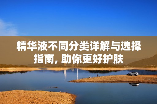 精华液不同分类详解与选择指南, 助你更好护肤