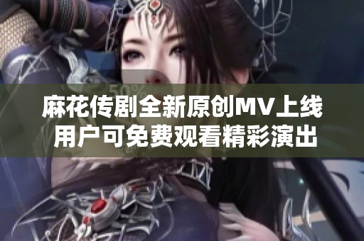 麻花传剧全新原创MV上线 用户可免费观看精彩演出