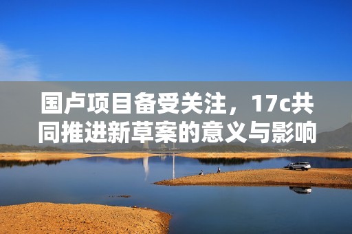 国卢项目备受关注，17c共同推进新草案的意义与影响分析