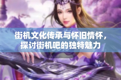 街机文化传承与怀旧情怀，探讨街机吧的独特魅力