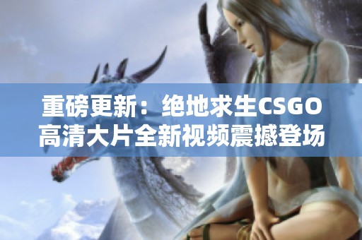 重磅更新：绝地求生CSGO高清大片全新视频震撼登场