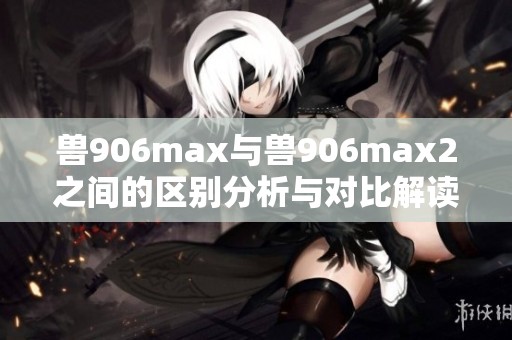 兽906max与兽906max2之间的区别分析与对比解读