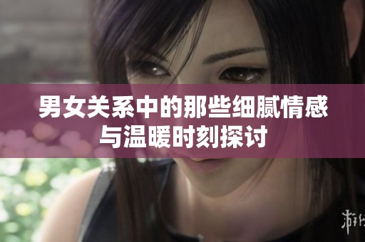 男女关系中的那些细腻情感与温暖时刻探讨