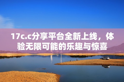 17c.c分享平台全新上线，体验无限可能的乐趣与惊喜