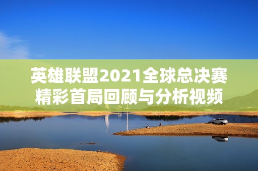 英雄联盟2021全球总决赛精彩首局回顾与分析视频