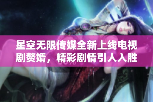 星空无限传媒全新上线电视剧赘婿，精彩剧情引人入胜