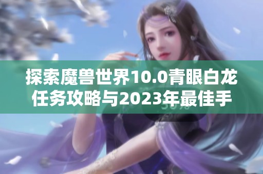 探索魔兽世界10.0青眼白龙任务攻略与2023年最佳手游推荐