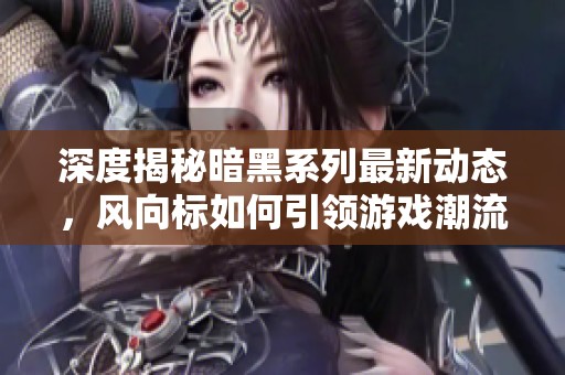 深度揭秘暗黑系列最新动态，风向标如何引领游戏潮流