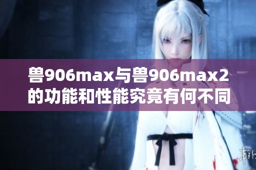 兽906max与兽906max2的功能和性能究竟有何不同