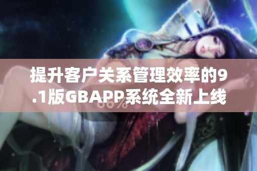 提升客户关系管理效率的9.1版GBAPP系统全新上线