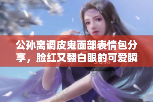 公孙离调皮鬼面部表情包分享，脸红又翻白眼的可爱瞬间