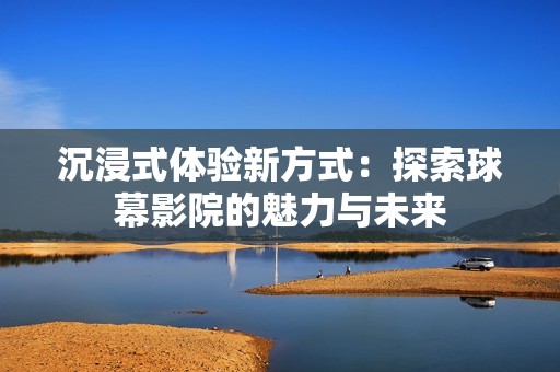 沉浸式体验新方式：探索球幕影院的魅力与未来