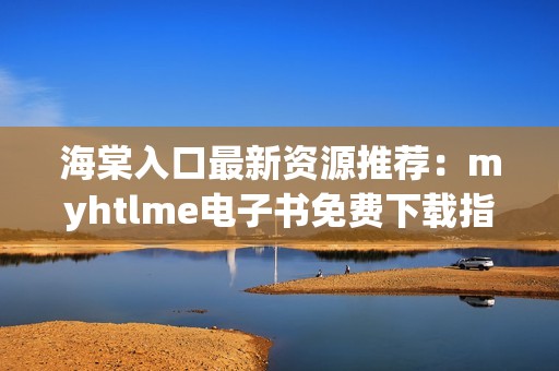 海棠入口最新资源推荐：myhtlme电子书免费下载指南