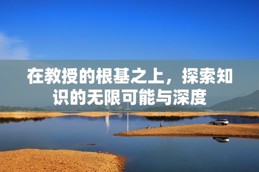 在教授的根基之上，探索知识的无限可能与深度