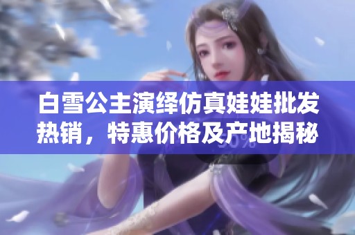 白雪公主演绎仿真娃娃批发热销，特惠价格及产地揭秘