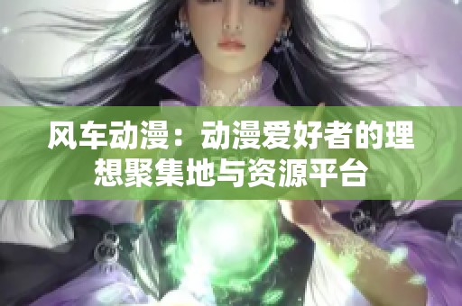 风车动漫：动漫爱好者的理想聚集地与资源平台