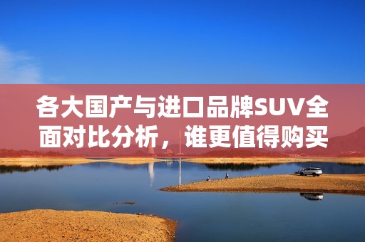 各大国产与进口品牌SUV全面对比分析，谁更值得购买？