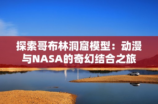 探索哥布林洞窟模型：动漫与NASA的奇幻结合之旅