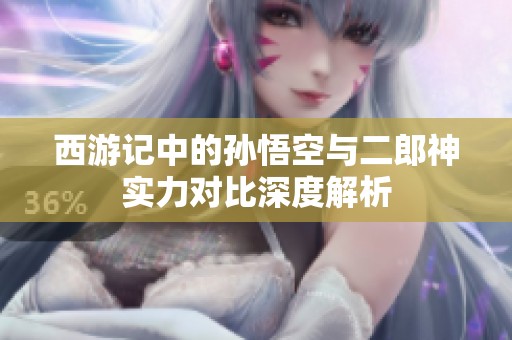 西游记中的孙悟空与二郎神实力对比深度解析