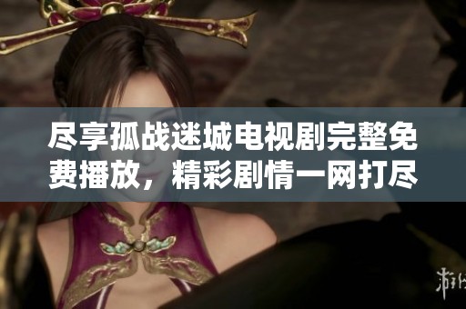 尽享孤战迷城电视剧完整免费播放，精彩剧情一网打尽