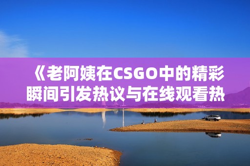 《老阿姨在CSGO中的精彩瞬间引发热议与在线观看热潮》