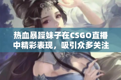 热血暴躁妹子在CSGO直播中精彩表现，吸引众多关注