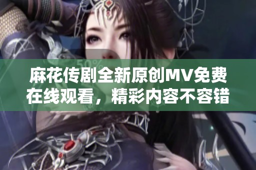 麻花传剧全新原创MV免费在线观看，精彩内容不容错过