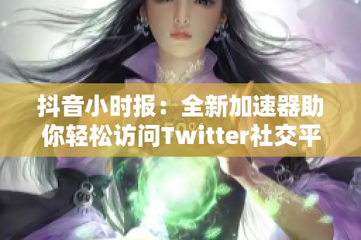 抖音小时报：全新加速器助你轻松访问Twitter社交平台