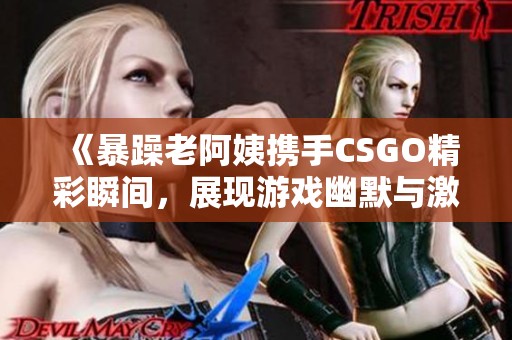 《暴躁老阿姨携手CSGO精彩瞬间，展现游戏幽默与激情》