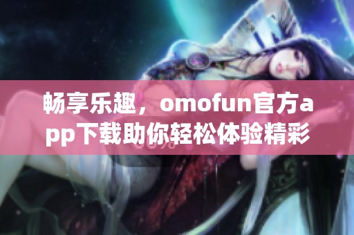 畅享乐趣，omofun官方app下载助你轻松体验精彩内容