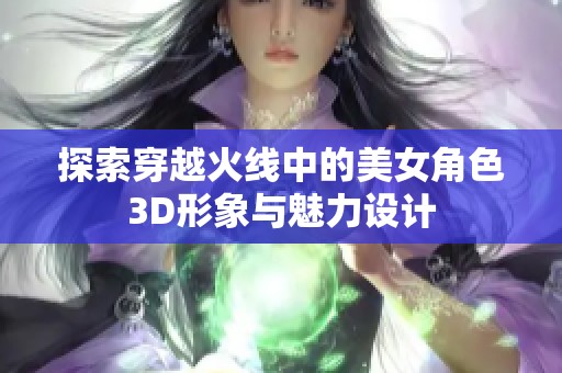 探索穿越火线中的美女角色3D形象与魅力设计