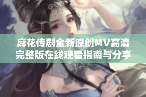 麻花传剧全新原创MV高清完整版在线观看指南与分享