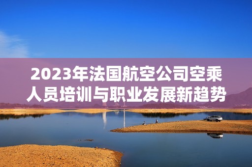 2023年法国航空公司空乘人员培训与职业发展新趋势