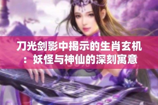 刀光剑影中揭示的生肖玄机：妖怪与神仙的深刻寓意