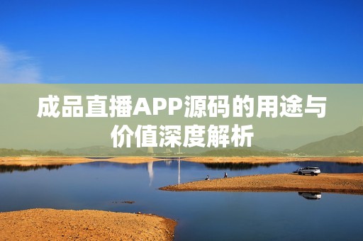 成品直播APP源码的用途与价值深度解析