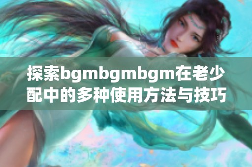 探索bgmbgmbgm在老少配中的多种使用方法与技巧