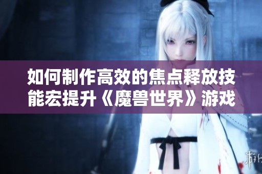 如何制作高效的焦点释放技能宏提升《魔兽世界》游戏体验