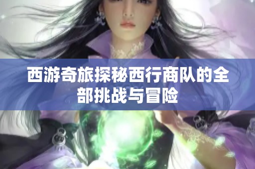 西游奇旅探秘西行商队的全部挑战与冒险
