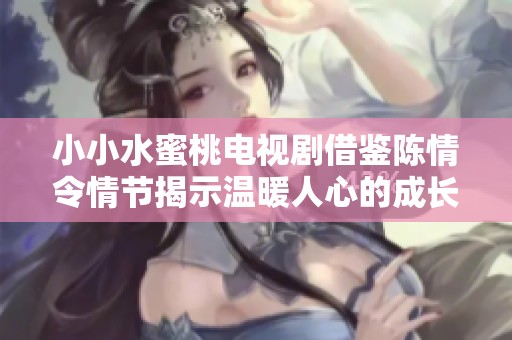 小小水蜜桃电视剧借鉴陈情令情节揭示温暖人心的成长故事