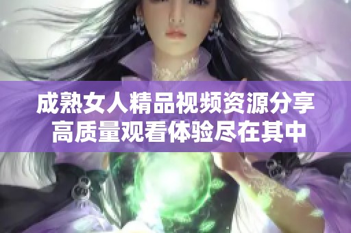 成熟女人精品视频资源分享 高质量观看体验尽在其中