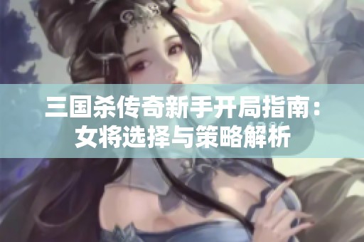 三国杀传奇新手开局指南：女将选择与策略解析