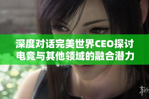 深度对话完美世界CEO探讨电竞与其他领域的融合潜力