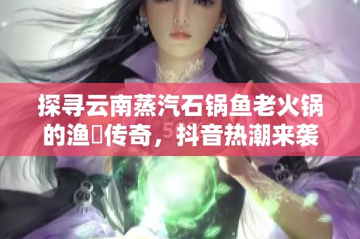 探寻云南蒸汽石锅鱼老火锅的渔珺传奇，抖音热潮来袭