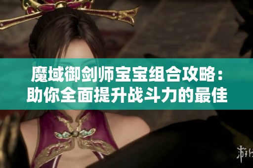 魔域御剑师宝宝组合攻略：助你全面提升战斗力的最佳方案