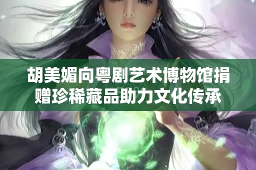 胡美媚向粤剧艺术博物馆捐赠珍稀藏品助力文化传承