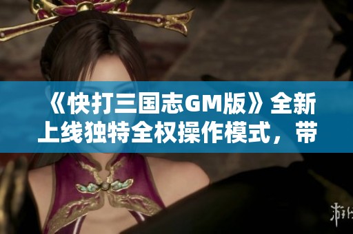 《快打三国志GM版》全新上线独特全权操作模式，带你畅享极致游戏体验