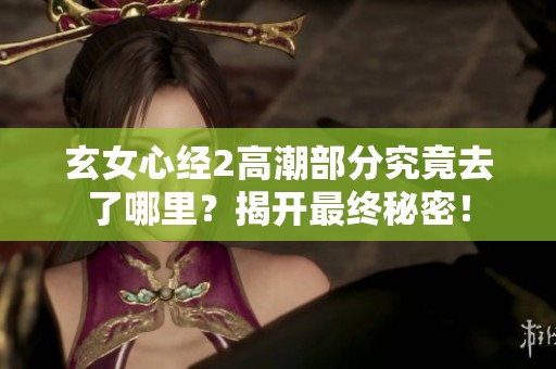 玄女心经2高潮部分究竟去了哪里？揭开最终秘密！