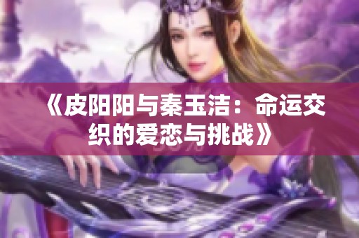 《皮阳阳与秦玉洁：命运交织的爱恋与挑战》